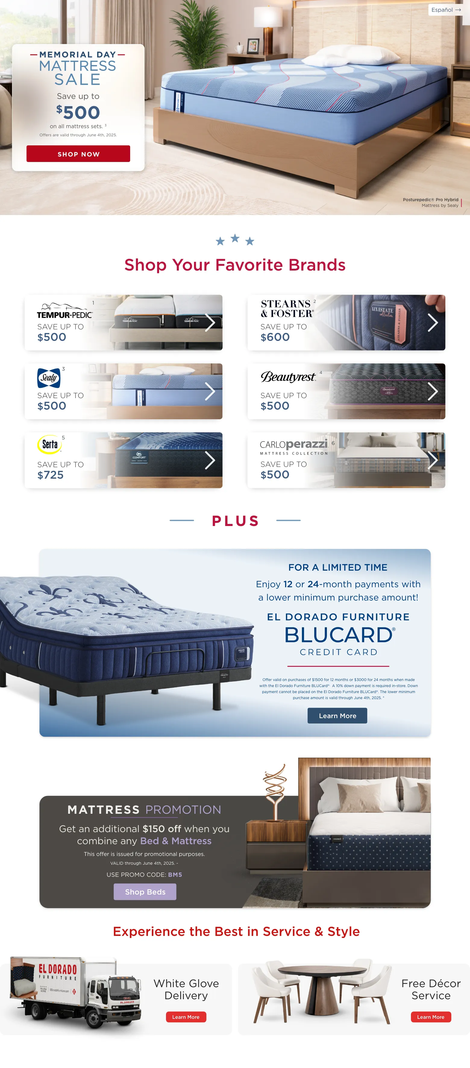 Español. Posturepedic® Pro Hybrid Mattress by Sealy. Memorial Day Mattress Sale. Save up to $500 on all mattress sets. 3 Offers are valid through June 4th, 2025. Shop Now. Shop Your Favorite Brands. Temper-pedic 1 Save up to $500 Stearns & foster 2 Save up to $600 Sealy 3 Save up to $500 Beautyrest 4 Save up to $500 Serta 5 Save up to $725 Carloperazzi 6 Save up to $500. PLUS. Enjoy 12 or 24-month payments with a lower minimum purchase amount! El Dorado Furniture BLUCard@ Credit Card. Offer valid on purchases of $1500 for 12 months or $3000 for 24 months when made with the El Dorado Furniture BLUCard®. A 10% down payment is required in-store. Down payment cannot be placed on the El Dorado Furniture BLUCard®. The lower minimum purchase amount is valid through June 4th, 2025. * Learn More. Mattress Promotion. Get an additional $150 off when you combine any Bed & Mattress. This offer is issued for promotional purposes. VALID through June 4th, 2025. ~ USE PROMO CODE: BM5. Learn more. Experience the Bestin Service & Style. White Glove Delivery. Learn More. Free Décor Service. Learn More